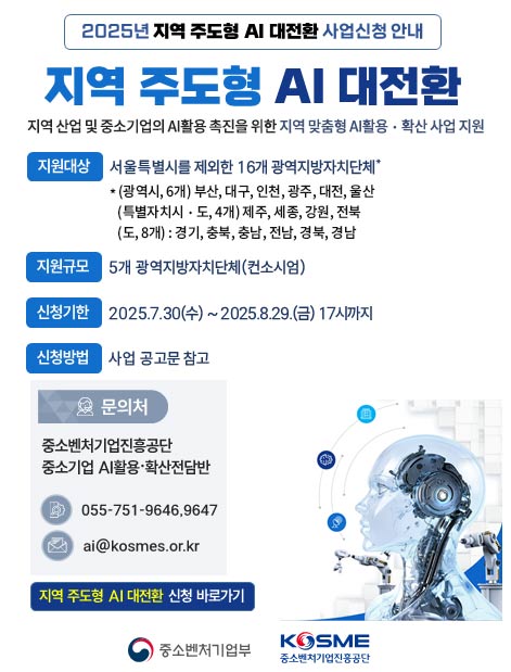 2025년 지역 주도형 AI 대전환 사업신청 안내 / 지역 주도형 AI 대전환 / 지역 산업 및 중소기업의 AI활용 촉진을 위한 지역 맞춤형 AI활용ㆍ확산 사업 지원 / 지원대상 : 서울특별시를 제외한 16개 광역지방자치단체* / * (광역시, 6개) 부산, 대구, 인천, 광주, 대전, 울산 (특별자치시ㆍ도, 4개) 제주, 세종, 강원, 전북 (도, 8개) : 경기, 충북, 충남, 전남, 경북, 경남 / 지원규모 : 5개 광역지방자치단체(컨소시엄) / 신청기한 : 2025.7.30(수) ~ 2025.8.29.(금) 17시까지 / 신청방법 : 사업 공고문 참고 / 문의처 : 중소벤처기업진흥공단 중소기업 AI활용ㆍ확산전담반 - 055-751-9646,9647 - ai@kosmes.or.kr / 지역 주도형 AI대전환 신청 바로가기 / 중소벤처기업부, KOSME 중소벤처기업진흥공단