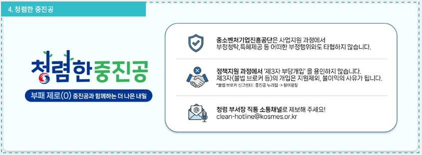 청렴한 중진공 / 부패제로(O) 중진공과 함께하는 더 나은 내일 / 1. 중소벤처기업진흥공단은 사업지원 과정에서 부정청탁, 특혜제공 등 어떠한 부정행위와도 타협하지 않습니다. , 2. 정책지원 과정에서 '제3자 부당개입'을 용인하지 않습니다. 제3자(불법 브로커 등)의 개입은 지원제외, 불이익의 사유가 됩니다. *불법브로커 신고센터 : 중진공 누리집 -> 참여광장, 3. 청렴 부서장 직통 소통채널로 제보해 주세요! clean-hotline@kosmes.or.kr